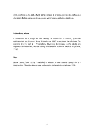 democrático como cobertura para enfrear o processo de democratização
das sociedades que parasitam, como veremos no próximo capítulo.




Indicação de leitura

É necessário ler o artigo de John Dewey, “A democracia é radical”, publicado
originalmente em Common Sense 6 (janeiro de 1937) e constante da coletânea The
Essential Dewey: Vol. 1 – Pragmatism, Education, Democracy (existe edição em
espanhol: in Liberalismo y Acción Social y otros ensayos. Valência: Alfons El Magnànim,
1996).



Nota

(1) Cf. Dewey, John (1937). “Democracy is Radical” in The Essential Dewey: Vol. 1 –
Pragmatism, Education, Democracy. Indianapolis: Indiana University Press, 1998.




                                          4
 
