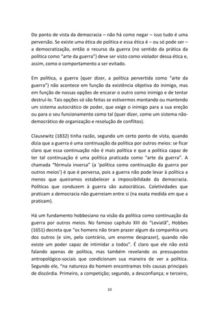 Do ponto de vista da democracia – não há como negar – isso tudo é uma
perversão. Se existe uma ética da política e essa ética é – ou só pode ser –
a democratização, então o recurso da guerra (no sentido da prática da
política como “arte da guerra”) deve ser visto como violador dessa ética e,
assim, como o comportamento a ser evitado.

Em política, a guerra (quer dizer, a política pervertida como “arte da
guerra”) não acontece em função da existência objetiva do inimigo, mas
em função de nossas opções de encarar o outro como inimigo e de tentar
destruí-lo. Tais opções só são feitas se estivermos montando ou mantendo
um sistema autocrático de poder, que exige o inimigo para a sua ereção
ou para o seu funcionamento como tal (quer dizer, como um sistema não-
democrático de organização e resolução de conflitos).

Clausewitz (1832) tinha razão, segundo um certo ponto de vista, quando
dizia que a guerra é uma continuação da política por outros meios: se ficar
claro que essa continuação não é mais política e que a política capaz de
ter tal continuação é uma política praticada como “arte da guerra”. A
chamada “fórmula inversa” (a ‘política como continuação da guerra por
outros meios’) é que é perversa, pois a guerra não pode levar à política a
menos que queiramos estabelecer a impossibilidade da democracia.
Políticas que conduzem à guerra são autocráticas. Coletividades que
praticam a democracia não guerreiam entre si (na exata medida em que a
praticam).

Há um fundamento hobbesiano na visão da política como continuação da
guerra por outros meios. No famoso capítulo XIII do “Leviatã”, Hobbes
(1651) decreta que “os homens não tiram prazer algum da companhia uns
dos outros (e sim, pelo contrário, um enorme desprazer), quando não
existe um poder capaz de intimidar a todos”. É claro que ele não está
falando apenas de política, mas também revelando os pressupostos
antropológico-sociais que condicionam sua maneira de ver a política.
Segundo ele, “na natureza do homem encontramos três causas principais
de discórdia. Primeiro, a competição; segundo, a desconfiança; e terceiro,


                                    10
 