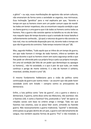 a glória” – ou seja, essas manifestações de egoísmo não seriam culturais,
não emanariam da forma como a sociedade se organiza, mas intrínsecas.
Essa inclinação “genética” para o mal explicaria por que, “durante o
tempo em que os homens vivem sem um poder comum capaz de mantê-
los todos em temor respeitoso, eles se encontram naquela condição a que
se chama guerra; e uma guerra que é de todos os homens contra todos os
homens. Pois a guerra não consiste apenas na batalha ou no ato de lutar,
mas naquele lapso de tempo durante o qual a vontade de travar batalha é
suficientemente conhecida... [já que] a natureza da guerra não consiste na
luta real, mas na conhecida disposição para tal, durante todo o tempo em
que não há garantia do contrário. Todo tempo restante é de paz” (8).

Mas, segundo Hobbes, “tudo aquilo que se infere de um tempo de guerra,
em que todo homem é inimigo de todo homem, infere-se também do
tempo durante o qual os homens vivem sem outra segurança senão a que
lhes pode ser oferecida pela sua própria força e pela sua própria invenção.
Em uma tal condição [de falta de um poder que domestique ou apazigue
os homens]... não há sociedade; e o que é pior do que tudo, um medo
contínuo e perigo de morte violenta. E a vida do homem é solitária,
miserável, sórdida, brutal e curta” (9).

O mesmo fundamento hobbesiano para a visão da política como
continuação da guerra por outros meios – ao assumir que não pode haver
sociedade (civil) sem Estado – conspira contra os pressupostos da
democracia.

Enfim, a luta política como “arte da guerra”, cria a guerra e obstrui a
democracia. A guerra, como disse certa vez Maturana, não acontece: nós
a fazemos (10). E como a fazemos? Ora, praticando a “arte” de operar as
relações sociais com base no critério amigo x inimigo. Toda vez que
fazemos isso estamos, caso se possa falar assim, armando ou fazendo
guerra. Não necessariamente a guerra tradicional, “quente” e declarada,
entre países ou grupos dentro de um país, a guerra com derramamento de
sangue, mas também aquelas formas de guerra “fria” e não instalada: a


                                    11
 