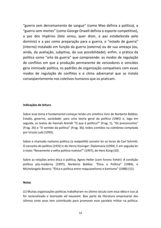 “guerra sem derramamento de sangue” (como Mao definia a política), a
“guerra sem mortes” (como George Orwell definia o esporte competitivo),
a paz dos impérios (lato sensu, quer dizer, a paz estabelecida pelo
domínio) e a paz como preparação para a guerra, o “estado de guerra”
(interno) instalado em função da guerra (externa) ou de sua ameaça (ou,
ainda, da avaliação, subjetiva, da sua possibilidade); enfim, a prática da
política como “arte da guerra” que compreende: os modos de regulação
de conflitos em que a produção permanente de vencedores e vencidos
gera inimizade política, os padrões de organização compatíveis com esses
modos de regulação de conflitos e o clima adversarial que se instala
conseqüentemente nos coletivos humanos que os praticam.




Indicações de leitura

Sobre esse tema é fundamental começar lendo um sintético livro de Norberto Bobbio:
Estado, governo, sociedade: para uma teoria geral da política (1985) e, logo em
seguida, os textos de Hannah Arendt “O que é política?” (Frag. 1), “Os preconceitos”
(Frag. 2b) e “O sentido da política” (Frag. 3b), todos contidos na coletânea compilada
por Ursula Ludz (1992).

Sobre o chamado realismo político (a realpolitik) convém ler os livros de Carl Schmitt:
O conceito do político (1932) e de Henry Kissinger: Diplomacia (1994). E em seguida ler
o texto “Novamente a velha política realista?” (1997), de Hans Küng (10).

Sobre as relações entre ética e política, Agnes Heller (com Ferenc Fehér): A condição
política pós-moderna (1997); Norberto Bobbio: “Ética e Política” (1984); e
Michelangelo Bovero: “Ética e política entre maquiavelismo e kantismo” (1988) (11).



Notas

(1) Muitas organizações políticas trabalharam no último século com essa idéia e isso já
foi racionalizado e teorizado ad nauseam. Boa parte da literatura empresarial dos
últimos vinte anos tem contribuído para promover esse paralelo militar na política:


                                          12
 