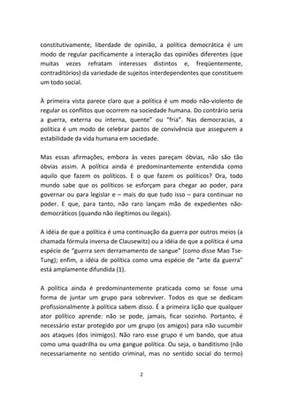 constitutivamente, liberdade de opinião, a política democrática é um
modo de regular pacificamente a interação das opiniões diferentes (que
muitas vezes refratam interesses distintos e, freqüentemente,
contraditórios) da variedade de sujeitos interdependentes que constituem
um todo social.

À primeira vista parece claro que a política é um modo não-violento de
regular os conflitos que ocorrem na sociedade humana. Do contrário seria
a guerra, externa ou interna, quente” ou “fria”. Nas democracias, a
política é um modo de celebrar pactos de convivência que assegurem a
estabilidade da vida humana em sociedade.

Mas essas afirmações, embora às vezes pareçam óbvias, não são tão
óbvias assim. A política ainda é predominantemente entendida como
aquilo que fazem os políticos. E o que fazem os políticos? Ora, todo
mundo sabe que os políticos se esforçam para chegar ao poder, para
governar ou para legislar e – mais do que tudo isso – para continuar no
poder. E que, para tanto, não raro lançam mão de expedientes não-
democráticos (quando não ilegítimos ou ilegais).

A idéia de que a política é uma continuação da guerra por outros meios (a
chamada fórmula inversa de Clausewitz) ou a idéia de que a política é uma
espécie de “guerra sem derramamento de sangue” (como disse Mao Tse-
Tung); enfim, a idéia de política como uma espécie de “arte da guerra”
está amplamente difundida (1).

A política ainda é predominantemente praticada como se fosse uma
forma de juntar um grupo para sobreviver. Todos os que se dedicam
profissionalmente à política sabem disso. É a primeira lição que qualquer
ator político aprende: não se pode, jamais, ficar sozinho. Portanto, é
necessário estar protegido por um grupo (os amigos) para não sucumbir
aos ataques (dos inimigos). Não raro esse grupo é um bando, que atua
como uma quadrilha ou uma gangue política. Ou seja, o banditismo (não
necessariamente no sentido criminal, mas no sentido social do termo)


                                    2
 