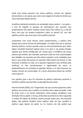 ainda está muito presente nos meios políticos, mesmo em regimes
democráticos e em países que vivem sob a égide do Estado de direito (ou
sob o chamado império da lei).

A política realmente existente nas sociedades atuais ainda é – em parte –
a arte de impedir as pessoas de participarem dos assuntos que
propriamente lhes dizem respeito (como disse Paul Valéry) ou a arte de
fazer com que um projeto predomine sobre os demais (2). Isso não
significa, porém, que essa seja a única política possível.

Juntamente com essas formas ainda predominantes, a política abre
espaço para outras formas de participação. O simples fato de as pessoas
fazerem política, mesmo quando usam-na instrumentalmente para obter
algum resultado favorável apenas para si ou para o seu grupo privado,
significa que temos configurado um campo para a incidência de outras
práticas que tentem, por exemplo, promover cada vez mais a participação
dos cidadãos nos assuntos que lhes dizem respeito e criar condições para
fazer o que ainda não parece ser possível. Não haveria tal chance se não
houvesse a política, ou seja: se as pessoas regulassem seus conflitos pela
violência; se não reconhecessem a legitimidade do outro; se
desqualificassem em princípio as opiniões alheias; e se não houvesse um
espaço comum de conversação. Aí a única alternativa diante do conflito
seria a guerra!

Isso significa que o que foi chamado de política realmente existente é
também a política que permite a superação do que existe.

Hannah Arendt (1950), nos “Fragmentos” de seus escritos póstumos sobre
política, nos ensinou que a política se constitui sob o signo do poder e não
da força. Esse é um ponto importante, tanto porque estabelece uma
distinção entre o poder e a força, atribuindo ao primeiro (e não à segunda)
o caráter de objeto da política, quanto porque indica que, não havendo
poder, não poderia também haver política. Mas em que sentido? A
política surge depois do poder ou no mesmo ato (de poder) que


                                     3
 