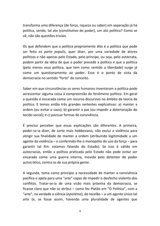 transforma uma diferença (de força, riqueza ou saber) em separação já há
política, sendo, tal ato (constitutivo do poder), um ato político? Como se
vê, não são questões triviais.

Os que defendem que a política propriamente dita é a política que pode
ser feita ex parte populis, quer dizer, por uma variedade de atores
políticos e não apenas pelo Estado, pelo príncipe, ou seja, pelo autocrata,
podem partir da idéia de que o poder precede a política e que a política
(pelo menos essa política, que tem como sentido a liberdade) surge já
como um questionamento ao poder. Esse é o ponto de vista da
democracia no sentido “forte” do conceito.

Saber em que circunstâncias os seres humanos inventaram a política pode
acrescentar alguma coisa à compreensão do fenômeno político. Em geral
a questão é encarada como um recurso discursivo no âmbito da teoria da
política. E temos então três grandes vertentes explicativas: a) manter a
ordem (ou evitar o caos); b) garantir a paz (ou impedir a deterioração do
tecido social); e c) pactuar formas de convivência.

É preciso perceber que essas explicações são diferentes. A primeira,
poder-se-ia dizer, de corte mais hobbesiano, não exclui a violência para
atingir sua finalidade de manter a ordem (atribuindo legitimidade a um
agente da violência – e conferindo-lhe o monopólio do uso da força – para
garantir tal fim: estamos falando do Estado). Se isso é válido em
autocracias, então a política praticada pelo Estado não pode evitar ser
encarada como uma guerra interna, movida pelo detentor do poder
autocrático, contra os de sua própria gente.

A segunda, toma como princípio a necessidade de manter a convivência
pacífica e apela para uma “arte” capaz de impedir o desfecho violento dos
conflitos. Tratar-se-ia de uma visão mais próxima da democracia, se
ficasse claro que não se atribui – como fez Platão em “O Político”, com a
“arte”, na verdade a ciência (epistéme), do tecelão – a um agente único tal
arte (e, se fosse assim, havendo uma pluralidade de agentes que


                                    4
 