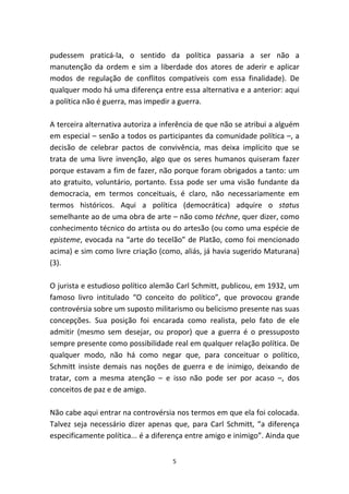 pudessem praticá-la, o sentido da política passaria a ser não a
manutenção da ordem e sim a liberdade dos atores de aderir e aplicar
modos de regulação de conflitos compatíveis com essa finalidade). De
qualquer modo há uma diferença entre essa alternativa e a anterior: aqui
a política não é guerra, mas impedir a guerra.

A terceira alternativa autoriza a inferência de que não se atribui a alguém
em especial – senão a todos os participantes da comunidade política –, a
decisão de celebrar pactos de convivência, mas deixa implícito que se
trata de uma livre invenção, algo que os seres humanos quiseram fazer
porque estavam a fim de fazer, não porque foram obrigados a tanto: um
ato gratuito, voluntário, portanto. Essa pode ser uma visão fundante da
democracia, em termos conceituais, é claro, não necessariamente em
termos históricos. Aqui a política (democrática) adquire o status
semelhante ao de uma obra de arte – não como téchne, quer dizer, como
conhecimento técnico do artista ou do artesão (ou como uma espécie de
episteme, evocada na “arte do tecelão” de Platão, como foi mencionado
acima) e sim como livre criação (como, aliás, já havia sugerido Maturana)
(3).

O jurista e estudioso político alemão Carl Schmitt, publicou, em 1932, um
famoso livro intitulado “O conceito do político”, que provocou grande
controvérsia sobre um suposto militarismo ou belicismo presente nas suas
concepções. Sua posição foi encarada como realista, pelo fato de ele
admitir (mesmo sem desejar, ou propor) que a guerra é o pressuposto
sempre presente como possibilidade real em qualquer relação política. De
qualquer modo, não há como negar que, para conceituar o político,
Schmitt insiste demais nas noções de guerra e de inimigo, deixando de
tratar, com a mesma atenção – e isso não pode ser por acaso –, dos
conceitos de paz e de amigo.

Não cabe aqui entrar na controvérsia nos termos em que ela foi colocada.
Talvez seja necessário dizer apenas que, para Carl Schmitt, “a diferença
especificamente política... é a diferença entre amigo e inimigo”. Ainda que


                                    5
 