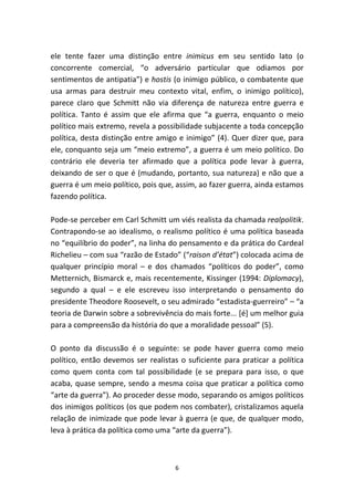 ele tente fazer uma distinção entre inimicus em seu sentido lato (o
concorrente comercial, “o adversário particular que odiamos por
sentimentos de antipatia”) e hostis (o inimigo público, o combatente que
usa armas para destruir meu contexto vital, enfim, o inimigo político),
parece claro que Schmitt não via diferença de natureza entre guerra e
política. Tanto é assim que ele afirma que “a guerra, enquanto o meio
político mais extremo, revela a possibilidade subjacente a toda concepção
política, desta distinção entre amigo e inimigo” (4). Quer dizer que, para
ele, conquanto seja um “meio extremo”, a guerra é um meio político. Do
contrário ele deveria ter afirmado que a política pode levar à guerra,
deixando de ser o que é (mudando, portanto, sua natureza) e não que a
guerra é um meio político, pois que, assim, ao fazer guerra, ainda estamos
fazendo política.

Pode-se perceber em Carl Schmitt um viés realista da chamada realpolitik.
Contrapondo-se ao idealismo, o realismo político é uma política baseada
no “equilíbrio do poder”, na linha do pensamento e da prática do Cardeal
Richelieu – com sua “razão de Estado” (“raison d’état”) colocada acima de
qualquer princípio moral – e dos chamados “políticos do poder”, como
Metternich, Bismarck e, mais recentemente, Kissinger (1994: Diplomacy),
segundo a qual – e ele escreveu isso interpretando o pensamento do
presidente Theodore Roosevelt, o seu admirado “estadista-guerreiro” – “a
teoria de Darwin sobre a sobrevivência do mais forte... [é] um melhor guia
para a compreensão da história do que a moralidade pessoal” (5).

O ponto da discussão é o seguinte: se pode haver guerra como meio
político, então devemos ser realistas o suficiente para praticar a política
como quem conta com tal possibilidade (e se prepara para isso, o que
acaba, quase sempre, sendo a mesma coisa que praticar a política como
“arte da guerra”). Ao proceder desse modo, separando os amigos políticos
dos inimigos políticos (os que podem nos combater), cristalizamos aquela
relação de inimizade que pode levar à guerra (e que, de qualquer modo,
leva à prática da política como uma “arte da guerra”).



                                    6
 