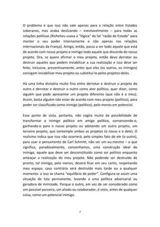 O problema é que isso não vale apenas para a relação entre Estados
soberanos, mas acaba deslizando – inevitavelmente – para todas as
relações políticas (Richelieu usava a “lógica” da tal “razão de Estado” para
manter o seu poder internamente e não apenas nas relações
internacionais da França). Amigo, então, passa a ser todo aquele que está
de acordo com nosso projeto e inimigo todo aquele que discorda do nosso
projeto. Ora, se quero afirmar o meu projeto, então devo derrotar ou
destruir aqueles que podem inviabilizar a sua realização e isso deve ser
feito, inclusive, preventivamente, antes que eles (os outros, os inimigos)
consigam inviabilizar meu projeto ou substituí-lo pelos projetos deles.

Há uma linha divisória muito fina entre derrotar e destruir o projeto do
outro e derrotar e destruir o outro como ator político, quer dizer, como
alguém que pode apresentar um projeto diferente (que não é o meu).
Assim, basta alguém não estar de acordo com meu projeto (político), para
poder ser classificado como inimigo (político), pelo menos em potencial.

Esse ponto de vista, portanto, não cogita muito da possibilidade de
transformar o inimigo político em amigo político, convencendo-o,
ganhando-o para o nosso projeto ou adotando um outro projeto, um
terceiro projeto, que contemple ambos os projetos (o nosso e o dele). O
realismo indica que isso não ocorrerá, pelo simples fato de ele (o outro),
para usar o pensamento de Carl Schmitt, não ser um eu-mesmo – o que
significa, paradoxalmente, convenhamos, uma construção ideal do
inimigo, aquele que deve ser desconstituído como ser político enquanto
ameaçar a realização do meu projeto. Não podendo ser destruído de
pronto, tal inimigo, pelo menos, deverá ficar em seu canto, respeitando
meu espaço, caso contrário será destruído mais tarde ou a qualquer
momento: a isso se chama “equilíbrio de poder”. Configura-se assim uma
situação de luta permanente, levando a uma política adversarial ou
geradora de inimizade. Porque o outro, em vez de ser considerado como
um possível parceiro, um aliado ou colaborador, é visto, antes de qualquer
coisa, como um potencial inimigo.



                                     7
 