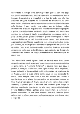 Na verdade, o inimigo como construção ideal passa a ser uma peça
funcional do nosso esquema de poder, quer dizer, da nossa política. Sem o
inimigo, desconstitui-se a realpolitik e o tipo de poder que ela visa
sustentar, em geral baseado na necessidade de preservação de uma
determinada ordem que precisa ser mantida contra o perigo representado
pelo inimigo. É para manter essa ordem que se instaura então,
internamente, o “estado de guerra” que consiste em uma preparação para
a guerra externa (que pode vir ou não, pouco importa) mas sempre em
nome da paz (pois que só alguém preparado para a guerra pode manter a
paz). E o mais grave é que esse “estado de guerra” interna pode se referir
tanto ao âmbito de um país diante de outros países, como ao de uma
organização em conflito real ou potencial com outras organizações, como,
por exemplo, ao de um governo confrontado por partidos de oposição. O
raciocínio, como se vê, é uma perversão, mas o fato de ele ser aceito tão
amplamente indica que as tendências de autocratização da democracia
ainda estão na ofensiva em relação às tendências de democratização da
democracia.

Toda política que admite a guerra como um de seus meios acaba sendo
uma política adversarial, baseada na luta constante para destruir o inimigo
ou para manter o “equilíbrio de forças” (e deve-se notar que, aqui, a
política já começa a se constituir sob o signo da força e não do poder!).
Para a realpolitik, a única realidade política – inexorável – é a da interação
de forças e, assim, o único critério político deve ser o da correlação de
forças. Devo, sempre, fazer tudo o que for possível para alterar a
correlação de forças a favor do meu projeto (ou a meu favor, quando se
trata de um projeto pessoal, de uma agenda própria – como, aliás, sempre
acontece). A política passa a ser uma luta constante para atingir tal
objetivo, quando não deveria ser; ou seja, como escreveu Michelangelo
Bovero (1988) em “Ética e política: entre maquiavelismo e kantismo”, a
política não deveria ser luta e sim impedir a luta: não combater por si
próprio, mas resolver e superar o conflito antagônico e impedir que volte
a surgir (6).



                                      8
 