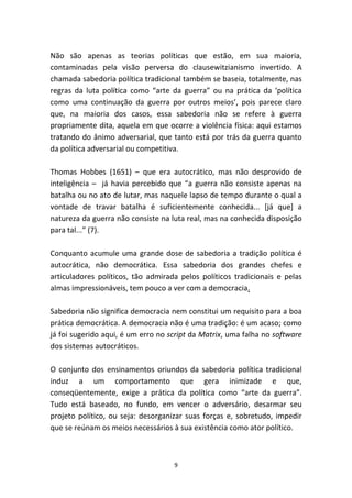Não são apenas as teorias políticas que estão, em sua maioria,
contaminadas pela visão perversa do clausewitzianismo invertido. A
chamada sabedoria política tradicional também se baseia, totalmente, nas
regras da luta política como “arte da guerra” ou na prática da ‘política
como uma continuação da guerra por outros meios’, pois parece claro
que, na maioria dos casos, essa sabedoria não se refere à guerra
propriamente dita, aquela em que ocorre a violência física: aqui estamos
tratando do ânimo adversarial, que tanto está por trás da guerra quanto
da política adversarial ou competitiva.

Thomas Hobbes (1651) – que era autocrático, mas não desprovido de
inteligência – já havia percebido que “a guerra não consiste apenas na
batalha ou no ato de lutar, mas naquele lapso de tempo durante o qual a
vontade de travar batalha é suficientemente conhecida... [já que] a
natureza da guerra não consiste na luta real, mas na conhecida disposição
para tal...” (7).

Conquanto acumule uma grande dose de sabedoria a tradição política é
autocrática, não democrática. Essa sabedoria dos grandes chefes e
articuladores políticos, tão admirada pelos políticos tradicionais e pelas
almas impressionáveis, tem pouco a ver com a democracia.

Sabedoria não significa democracia nem constitui um requisito para a boa
prática democrática. A democracia não é uma tradição: é um acaso; como
já foi sugerido aqui, é um erro no script da Matrix, uma falha no software
dos sistemas autocráticos.

O conjunto dos ensinamentos oriundos da sabedoria política tradicional
induz a um comportamento que gera inimizade e que,
conseqüentemente, exige a prática da política como “arte da guerra”.
Tudo está baseado, no fundo, em vencer o adversário, desarmar seu
projeto político, ou seja: desorganizar suas forças e, sobretudo, impedir
que se reúnam os meios necessários à sua existência como ator político.



                                    9
 