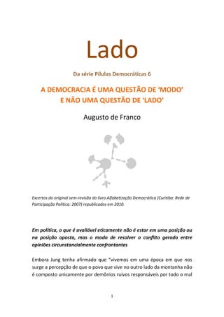 Lado
                      Da série Pílulas Democráticas 6

    A DEMOCRACIA É UMA QUESTÃO DE ‘MODO’
         E NÃO UMA QUESTÃO DE ‘LADO’

                            Augusto de Franco




Excertos do original sem-revisão do livro Alfabetização Democrática (Curitiba: Rede de
Participação Política: 2007) republicados em 2010.




Em política, o que é avaliável eticamente não é estar em uma posição ou
na posição oposta, mas o modo de resolver o conflito gerado entre
opiniões circunstancialmente confrontantes

Embora Jung tenha afirmado que “vivemos em uma época em que nos
surge a percepção de que o povo que vive no outro lado da montanha não
é composto unicamente por demônios ruivos responsáveis por todo o mal



                                           1
 