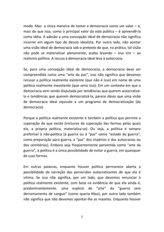 modo. Mas a única maneira de tomar a democracia como um valor – e,
mais do que isso, como o principal valor da vida pública – é apreendê-la
como idéia. A adesão a uma concepção ideal de democracia não significa
incorrer em algum tipo de desvio idealista. Por outro lado, não aceitar
uma visão ideal de democracia sob o pretexto de que, na prática, tal visão
não pode se materializar plenamente, acaba levando – isso sim – ao
realismo político. A recusa à democracia ideal leva à autocracia.

Se, para uma concepção ideal de democracia, a democracia deve ser
compreendida como uma “arte da paz”, isso não significa que devamos
recusar a política realmente existente (que não é isso) em nome de uma
política realmente inexistente (que seria isso). Em um contexto em que a
democracia vem sendo disputada por tendências que querem autocratizá-
la e tendências que querem democratizá-la, parece óbvio que uma visão
de democracia ideal equivale a um programa de democratização (da
democracia).

Porque a política realmente existente é também a política que permite a
superação do que existe (inclusive da superação das formas pelas quais
ela, a própria política, materializa-se). Ou seja, a política é sempre
preferível à não-política (à guerra ou à “paz” como “estado de guerra”,
como preparação para guerra, a “paz” dos impérios e das autocracias ou
dos cemitérios). Embora seja freqüentemente pervertida como “arte da
guerra”, a política é a única possibilidade de evitar a guerra, em quaisquer
de suas formas.

Em outras palavras, enquanto houver política permanece aberta a
possibilidade de correção das perversões autocratizantes de que ela é
vítima. Se isso não significa, por um lado, que devemos renunciar à
política realmente existente, com base na evidência de que ela ainda é,
predominantemente, uma espécie de “arte” da “guerra sem
derramamento de sangue” (como queria Mao), por outro lado também
não significa que não devemos apontar-lhe as mazelas. Enquanto houver



                                     2
 