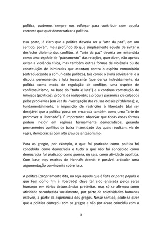 política, podemos sempre nos esforçar para contribuir com aquela
corrente que quer democratizar a política.

Isso posto, é claro que a política deveria ser a “arte da paz”, em um
sentido, porém, mais profundo do que simplesmente aquele de evitar o
desfecho violento dos conflitos. A “arte da paz” deveria ser entendida
como uma espécie de “pazeamento” das relações, quer dizer, não apenas
evitar a violência física, mas também outras formas de violência ou de
constituição de inimizades que atentam contra o espírito comunitário
(enfraquecendo a comunidade política), tais como: o clima adversarial e a
disputa permanente; a luta incessante (que deriva indevidamente, da
política como modo de regulação de conflitos, uma espécie de
conflitocultismo, na base do “tudo é luta”) e a contínua construção de
inimigos (políticos), própria da realpolitik; a procura paranóica de culpados
pelos problemas (em vez da investigação das causas desses problemas); e,
fundamentalmente, a imposição de restrições à liberdade (daí ser
desejável que a política possa ser encarada também como uma “arte de
promover a liberdade”). É importante observar que todas essas formas
podem incidir em regimes formalmente democráticos, gerando
permanentes conflitos de baixa intensidade dos quais resultam, via de
regra, democracias com alto grau de antagonismo.

Para os gregos, por exemplo, o que foi praticado como política foi
concebido como democracia e tudo o que não foi concebido como
democracia foi praticado como guerra, ou seja, como atividade apolítica.
Com base nos escritos de Hannah Arendt é possível articular uma
argumentação convincente sobre isso.

A política (propriamente dita, ou seja aquela que é feita ex parte populis e
que tem como fim a liberdade) deve ter sido ensaiada pelos seres
humanos em várias circunstâncias pretéritas, mas só se afirmou como
atividade reconhecida socialmente, por parte de coletividades humanas
estáveis, a partir da experiência dos gregos. Nesse sentido, pode-se dizer
que a política começou com os gregos e não por acaso coincidiu com o


                                     3
 