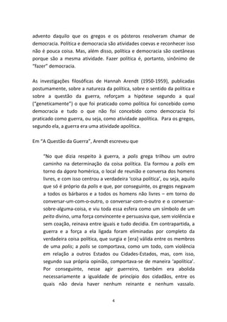 advento daquilo que os gregos e os pósteros resolveram chamar de
democracia. Política e democracia são atividades coevas e reconhecer isso
não é pouca coisa. Mas, além disso, política e democracia são coetâneas
porque são a mesma atividade. Fazer política é, portanto, sinônimo de
“fazer” democracia.

As investigações filosóficas de Hannah Arendt (1950-1959), publicadas
postumamente, sobre a natureza da política, sobre o sentido da política e
sobre a questão da guerra, reforçam a hipótese segundo a qual
(“geneticamente”) o que foi praticado como política foi concebido como
democracia e tudo o que não foi concebido como democracia foi
praticado como guerra, ou seja, como atividade apolítica. Para os gregos,
segundo ela, a guerra era uma atividade apolítica.

Em “A Questão da Guerra”, Arendt escreveu que

    “No que dizia respeito à guerra, a polis grega trilhou um outro
    caminho na determinação da coisa política. Ela formou a polis em
    torno da ágora homérica, o local de reunião e conversa dos homens
    livres, e com isso centrou a verdadeira ‘coisa política’, ou seja, aquilo
    que só é próprio da polis e que, por conseguinte, os gregos negavam
    a todos os bárbaros e a todos os homens não livres – em torno do
    conversar-um-com-o-outro, o conversar-com-o-outro e o conversar-
    sobre-alguma-coisa, e viu toda essa esfera como um símbolo de um
    peito divino, uma força convincente e persuasiva que, sem violência e
    sem coação, reinava entre iguais e tudo decidia. Em contrapartida, a
    guerra e a força a ela ligada foram eliminadas por completo da
    verdadeira coisa política, que surgia e [era] válida entre os membros
    de uma polis; a polis se comportava, como um todo, com violência
    em relação a outros Estados ou Cidades-Estados, mas, com isso,
    segundo sua própria opinião, comportava-se de maneira ‘apolítica’.
    Por conseguinte, nesse agir guerreiro, também era abolida
    necessariamente a igualdade de princípio dos cidadãos, entre os
    quais não devia haver nenhum reinante e nenhum vassalo.


                                     4
 
