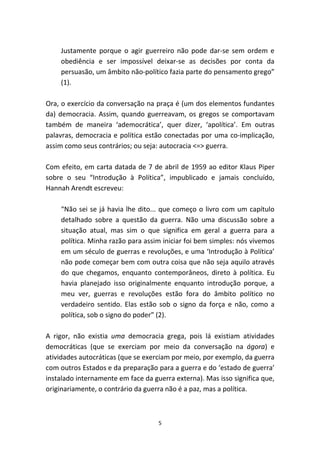Justamente porque o agir guerreiro não pode dar-se sem ordem e
    obediência e ser impossível deixar-se as decisões por conta da
    persuasão, um âmbito não-político fazia parte do pensamento grego”
    (1).

Ora, o exercício da conversação na praça é (um dos elementos fundantes
da) democracia. Assim, quando guerreavam, os gregos se comportavam
também de maneira ‘ademocrática’, quer dizer, ‘apolítica’. Em outras
palavras, democracia e política estão conectadas por uma co-implicação,
assim como seus contrários; ou seja: autocracia <=> guerra.

Com efeito, em carta datada de 7 de abril de 1959 ao editor Klaus Piper
sobre o seu “Introdução à Política”, impublicado e jamais concluído,
Hannah Arendt escreveu:

    “Não sei se já havia lhe dito... que começo o livro com um capítulo
    detalhado sobre a questão da guerra. Não uma discussão sobre a
    situação atual, mas sim o que significa em geral a guerra para a
    política. Minha razão para assim iniciar foi bem simples: nós vivemos
    em um século de guerras e revoluções, e uma ‘Introdução à Política’
    não pode começar bem com outra coisa que não seja aquilo através
    do que chegamos, enquanto contemporâneos, direto à política. Eu
    havia planejado isso originalmente enquanto introdução porque, a
    meu ver, guerras e revoluções estão fora do âmbito político no
    verdadeiro sentido. Elas estão sob o signo da força e não, como a
    política, sob o signo do poder” (2).

A rigor, não existia uma democracia grega, pois lá existiam atividades
democráticas (que se exerciam por meio da conversação na ágora) e
atividades autocráticas (que se exerciam por meio, por exemplo, da guerra
com outros Estados e da preparação para a guerra e do ‘estado de guerra’
instalado internamente em face da guerra externa). Mas isso significa que,
originariamente, o contrário da guerra não é a paz, mas a política.



                                    5
 