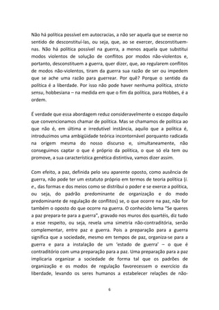 Não há política possível em autocracias, a não ser aquela que se exerce no
sentido de desconstituí-las, ou seja, que, ao se exercer, desconstituem-
nas. Não há política possível na guerra, a menos aquela que substitui
modos violentos de solução de conflitos por modos não-violentos e,
portanto, desconstituem a guerra, quer dizer, que, ao regularem conflitos
de modos não-violentos, tiram da guerra sua razão de ser ou impedem
que se ache uma razão para guerrear. Por quê? Porque o sentido da
política é a liberdade. Por isso não pode haver nenhuma política, stricto
sensu, hobbesiana – na medida em que o fim da política, para Hobbes, é a
ordem.

É verdade que essa abordagem reduz consideravelmente o escopo daquilo
que convencionamos chamar de política. Mas se chamamos de política ao
que não é, em última e irredutível instância, aquilo que a política é,
introduzimos uma ambigüidade teórica incontornável porquanto radicada
na origem mesma do nosso discurso e, simultaneamente, não
conseguimos captar o que é próprio da política, o que só ela tem ou
promove, a sua característica genética distintiva, vamos dizer assim.

Com efeito, a paz, definida pelo seu aparente oposto, como ausência de
guerra, não pode ter um estatuto próprio em termos de teoria política (i.
e., das formas e dos meios como se distribui o poder e se exerce a política,
ou seja, do padrão predominante de organização e do modo
predominante de regulação de conflitos) se, o que ocorre na paz, não for
também o oposto do que ocorre na guerra. O conhecido lema “Se queres
a paz prepara-te para a guerra”, gravado nos muros dos quartéis, diz tudo
a esse respeito, ou seja, revela uma simetria não-contraditória, senão
complementar, entre paz e guerra. Pois a preparação para a guerra
significa que a sociedade, mesmo em tempos de paz, organiza-se para a
guerra e para a instalação de um ‘estado de guerra’ – o que é
contraditório com uma preparação para a paz. Uma preparação para a paz
implicaria organizar a sociedade de forma tal que os padrões de
organização e os modos de regulação favorecessem o exercício da
liberdade, levando os seres humanos a estabelecer relações de não-


                                     6
 