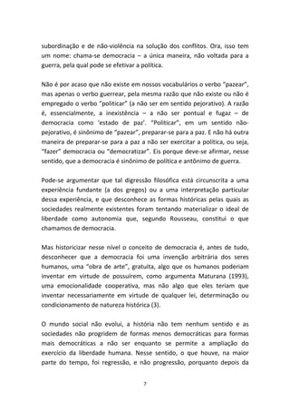 subordinação e de não-violência na solução dos conflitos. Ora, isso tem
um nome: chama-se democracia – a única maneira, não voltada para a
guerra, pela qual pode se efetivar a política.

Não é por acaso que não existe em nossos vocabulários o verbo “pazear”,
mas apenas o verbo guerrear, pela mesma razão que não existe ou não é
empregado o verbo “politicar” (a não ser em sentido pejorativo). A razão
é, essencialmente, a inexistência – a não ser pontual e fugaz – de
democracia como ‘estado de paz’. “Politicar”, em um sentido não-
pejorativo, é sinônimo de “pazear”, preparar-se para a paz. E não há outra
maneira de preparar-se para a paz a não ser exercitar a política, ou seja,
“fazer” democracia ou “democratizar”. Eis porque deve-se afirmar, nesse
sentido, que a democracia é sinônimo de política e antônimo de guerra.

Pode-se argumentar que tal digressão filosófica está circunscrita a uma
experiência fundante (a dos gregos) ou a uma interpretação particular
dessa experiência, e que desconhece as formas históricas pelas quais as
sociedades realmente existentes foram tentando materializar o ideal de
liberdade como autonomia que, segundo Rousseau, constitui o que
chamamos de democracia.

Mas historicizar nesse nível o conceito de democracia é, antes de tudo,
desconhecer que a democracia foi uma invenção arbitrária dos seres
humanos, uma “obra de arte”, gratuita, algo que os humanos poderiam
inventar em virtude de possuírem, como argumenta Maturana (1993),
uma emocionalidade cooperativa, mas não algo que eles teriam que
inventar necessariamente em virtude de qualquer lei, determinação ou
condicionamento de natureza histórica (3).

O mundo social não evolui, a história não tem nenhum sentido e as
sociedades não progridem de formas menos democráticas para formas
mais democráticas a não ser enquanto se permite a ampliação do
exercício da liberdade humana. Nesse sentido, o que houve, na maior
parte do tempo, foi regressão, e não progressão, porquanto depois da


                                    7
 