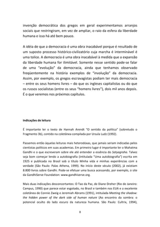 invenção democrática dos gregos em geral experimentamos arranjos
sociais que restringiram, em vez de ampliar, o raio da esfera da liberdade
humana e isso há até bem pouco.

A idéia de que a democracia é uma obra inacabável porque é resultado de
um suposto processo histórico-civilizatório cuja marcha é interminável é
uma tolice. A democracia é uma obra inacabável à medida que a expansão
da liberdade humana for ilimitável. Somente nesse sentido pode-se falar
de uma “evolução” da democracia, ainda que tenhamos observado
freqüentemente na história exemplos de “involução” da democracia.
Assim, por exemplo, os gregos escravagistas podiam ter mais democracia
– entre os seus homens livres – do que os ingleses capitalistas ou do que
os russos socialistas (entre os seus “homens livres”), dois mil anos depois.
É o que veremos nos próximos capítulos.




Indicações de leitura

É importante ler o texto de Hannah Arendt “O sentido da política” (sobretudo o
Fragmento 3b), contido na coletânea compilada por Ursula Ludz (1992).

Passemos então àquelas leituras mais heterodoxas, que jamais seriam indicadas pelos
cientistas políticos em suas academias. Em primeiro lugar é importante ler o Mahatma
Gandhi e o que escreveram sobre ele até entender a essência do Satyagraha. Talvez
seja bom começar lendo a autobiografia (intitulada “Uma autobiografia”) escrita em
1925 e publicada no Brasil sob o título Minha vida e minhas experiências com a
verdade (São Paulo: Palas Athena, 1999). No início deste século (2002), já existiam
8.800 livros sobre Gandhi. Pode-se efetuar uma busca acessando, por exemplo, o site
da GandhiServe Foundation: www.gandhiserve.org.

Mais duas indicações desconcertantes: O Tao da Paz, de Diane Dreher (Rio de Janeiro:
Campus, 1990) que parece estar esgotado, no Brasil e também nos EUA e a excelente
coletânea de Connie Zweig e Jeremiah Abrams (1991), intitulada Meeting the shadow:
the hidden power of the dark side of human nature (Ao encontro da sombra: o
potencial oculto do lado escuro da natureza humana. São Paulo: Cultrix, 1994),


                                         8
 