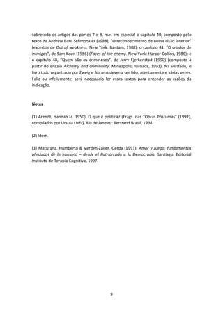 sobretudo os artigos das partes 7 e 8, mas em especial o capítulo 40, composto pelo
texto de Andrew Bard Schmookler (1988), “O reconhecimento de nossa cisão interior”
(excertos de Out of weakness. New York: Bantam, 1988); o capítulo 41, “O criador de
inimigos”, de Sam Keen (1986) (Faces of the enemy. New York: Harper Collins, 1986); e
o capítulo 48, “Quem são os criminosos”, de Jerry Fjerkenstad (1990) (composto a
partir do ensaio Alchemy and criminality. Mineapolis: Inroads, 1991). Na verdade, o
livro todo organizado por Zweig e Abrams deveria ser lido, atentamente e várias vezes.
Feliz ou infelizmente, será necessário ler esses textos para entender as razões da
indicação.



Notas

(1) Arendt, Hannah (c. 1950). O que é política? (Frags. das “Obras Póstumas” (1992),
compilados por Ursula Ludz). Rio de Janeiro: Bertrand Brasil, 1998.

(2) Idem.

(3) Maturana, Humberto & Verden-Zöller, Gerda (1993). Amor y Juego: fundamentos
olvidados de lo humano – desde el Patriarcado a la Democracia. Santiago: Editorial
Instituto de Terapia Cognitiva, 1997.




                                          9
 