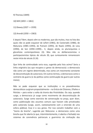 9) Thoreau (1849)

10) Mill (1859 -> 1861)

11) Dewey (1927 -> 1939)

12) Arendt (1950 -> 1963)

E depois? Bem, depois vêm os modernos, que são muitos, mas na lista dos
quais não se pode esquecer de Lefort (1981), de Castoriadis (1986), de
Maturana (1985->1993), de Putnam (1993), de Rawls (1993), de Levy
(1994), de Sen (1994->1999)... E, depois ainda, os pluriarquistas e
glocalistas contemporâneos (3). Mas não os deliberacionistas e
participacionistas típicos do século 20, que curiosamente remanescem
neste início do século 21 (4).

Que linha de continuidade seria essa, sugerida pela lista acima? Seria a
linha originária (ou que recupera o genos da democracia): a democracia
não como um regime determinado, mas como um movimento constante
de desconstituição de autocracia. Em outros termos, a democracia como o
contrário da guerra (e da política como continuação da guerra por outros
meios).

Não se pode esquecer que as instituições e os procedimentos
democráticos surgiram propositalmente – na Grécia de Clístenes, Efialtes e
Péricles – para evitar a volta da tirania dos Psistrátidas. Ou seja, quando
surge, a democracia já surge como movimento de desconstituição de
autocracia. Surge como exercício de conversação na praça, quer dizer,
como publicização dos assuntos comuns que haviam sido privatizados
pelo autocrata (surge, assim, coetaneamente com a emersão de uma
esfera pública). Esse é o seu genos. Por isso convém trabalhar com a
"teoria da brecha", sugerida por Maturana: a democracia como uma
brecha que foi aberta (e que, intermitentemente, é aberta e fechada) nos
sistemas de convivência patriarcais e guerreiros da civilização dos


                                    10
 