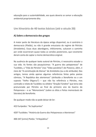 educação para a sustentabilidade, aos quais deveria se somar a educação
ambiental propriamente dita.



Um itinerário de 40 textos básicos (até o século 20)

A) Sobre a democracia dos gregos

A maior parte da literatura da época antiga disponível, ou é contrária à
democracia (Platão), ou não é grande entusiasta do regime de Péricles
(Aristóteles). Essas duas abordagens, infelizmente, sulcaram o caminho
por onde escorreram quase todas as versões posteriores, que raramente
deram conta de captar o meme democrático original.

Na ausência de qualquer texto autoral de Péricles, é necessário estudar a
sua vida. As fontes são pouquíssimas: “A guerra dos peloponesos” de
Tucídides, a “Vida de Péricles” (nas “Vidas paralelas”) de Plutarco, além, é
claro de “A constituição de Atenas” de Aristóteles (ou a ele atribuída). Dos
antigos, temos ainda apenas algumas referências feitas pelos poetas
cômicos, “A República dos atenienses” (atribuída a Xenofonte ou a um
suposto “Velho Oligarca”) – que não faz referência a Péricles, mas
contradiz o relato de Tucidides na célebre “Oração Fúnebre” que teria sido
pronunciada por Péricles ao final do primeiro ano da Guerra do
Peloponeso – e as “Memoráveis” (sobre os ditos e feitos memoráveis de
Sócrates) de Xenofonte.

De qualquer modo não se pode deixar de ler:

422 Eurípedes: “As Suplicantes”

420? Tucídides: “História da Guerra dos Peloponesos e Atenienses”

400-347 [entre] Platão: “A República”


                                    12
 