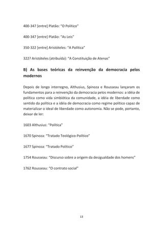 400-347 [entre] Platão: “O Político”

400-347 [entre] Platão: “As Leis”

350-322 [entre] Aristóteles: “A Política”

322? Aristóteles (atribuída): “A Constituição de Atenas”

B) As bases teóricas da reinvenção da democracia pelos
modernos

Depois de longo interregno, Althusius, Spinoza e Rousseau lançaram os
fundamentos para a reinvenção da democracia pelos modernos: a idéia de
política como vida simbiótica da comunidade, a idéia de liberdade como
sentido da política e a idéia de democracia como regime político capaz de
materializar o ideal de liberdade como autonomia. Não se pode, portanto,
deixar de ler:

1603 Althusius: “Política”

1670 Spinoza: “Tratado Teológico-Político”

1677 Spinoza: “Tratado Político”

1754 Rousseau: “Discurso sobre a origem da desigualdade dos homens”

1762 Rousseau: “O contrato social”




                                       13
 