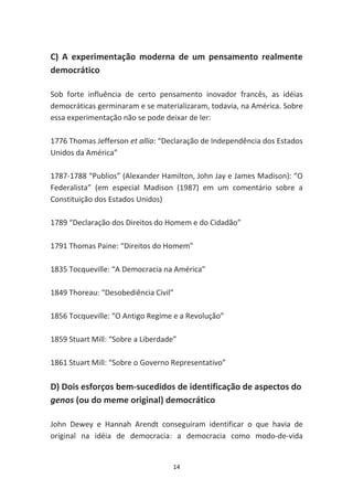 C) A experimentação moderna de um pensamento realmente
democrático

Sob forte influência de certo pensamento inovador francês, as idéias
democráticas germinaram e se materializaram, todavia, na América. Sobre
essa experimentação não se pode deixar de ler:

1776 Thomas Jefferson et allia: “Declaração de Independência dos Estados
Unidos da América”

1787-1788 “Publios” (Alexander Hamilton, John Jay e James Madison): “O
Federalista” (em especial Madison (1987) em um comentário sobre a
Constituição dos Estados Unidos)

1789 “Declaração dos Direitos do Homem e do Cidadão”

1791 Thomas Paine: “Direitos do Homem”

1835 Tocqueville: “A Democracia na América”

1849 Thoreau: “Desobediência Civil”

1856 Tocqueville: “O Antigo Regime e a Revolução”

1859 Stuart Mill: “Sobre a Liberdade”

1861 Stuart Mill: “Sobre o Governo Representativo”

D) Dois esforços bem-sucedidos de identificação de aspectos do
genos (ou do meme original) democrático

John Dewey e Hannah Arendt conseguiram identificar o que havia de
original na idéia de democracia: a democracia como modo-de-vida


                                    14
 