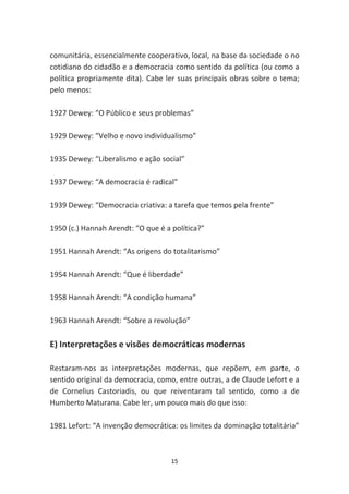 comunitária, essencialmente cooperativo, local, na base da sociedade o no
cotidiano do cidadão e a democracia como sentido da política (ou como a
política propriamente dita). Cabe ler suas principais obras sobre o tema;
pelo menos:

1927 Dewey: “O Público e seus problemas”

1929 Dewey: “Velho e novo individualismo”

1935 Dewey: “Liberalismo e ação social”

1937 Dewey: “A democracia é radical”

1939 Dewey: “Democracia criativa: a tarefa que temos pela frente”

1950 (c.) Hannah Arendt: “O que é a política?”

1951 Hannah Arendt: “As origens do totalitarismo”

1954 Hannah Arendt: “Que é liberdade”

1958 Hannah Arendt: “A condição humana”

1963 Hannah Arendt: “Sobre a revolução”

E) Interpretações e visões democráticas modernas

Restaram-nos as interpretações modernas, que repõem, em parte, o
sentido original da democracia, como, entre outras, a de Claude Lefort e a
de Cornelius Castoriadis, ou que reiventaram tal sentido, como a de
Humberto Maturana. Cabe ler, um pouco mais do que isso:

1981 Lefort: “A invenção democrática: os limites da dominação totalitária”



                                    15
 