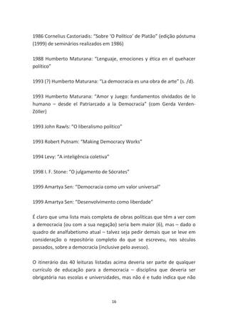 1986 Cornelius Castoriadis: “Sobre ‘O Político’ de Platão” (edição póstuma
(1999) de seminários realizados em 1986)

1988 Humberto Maturana: “Lenguaje, emociones y ética en el quehacer
político”

1993 (?) Humberto Maturana: “La democracia es una obra de arte” (s. /d).

1993 Humberto Maturana: “Amor y Juego: fundamentos olvidados de lo
humano – desde el Patriarcado a la Democracia” (com Gerda Verden-
Zöller)

1993 John Rawls: “O liberalismo político”

1993 Robert Putnam: “Making Democracy Works”

1994 Levy: “A inteligência coletiva”

1998 I. F. Stone: “O julgamento de Sócrates”

1999 Amartya Sen: “Democracia como um valor universal”

1999 Amartya Sen: “Desenvolvimento como liberdade”

É claro que uma lista mais completa de obras políticas que têm a ver com
a democracia (ou com a sua negação) seria bem maior (6), mas – dado o
quadro de analfabetismo atual – talvez seja pedir demais que se leve em
consideração o repositório completo do que se escreveu, nos séculos
passados, sobre a democracia (inclusive pelo avesso).

O itinerário das 40 leituras listadas acima deveria ser parte de qualquer
currículo de educação para a democracia – disciplina que deveria ser
obrigatória nas escolas e universidades, mas não é e tudo indica que não



                                       16
 