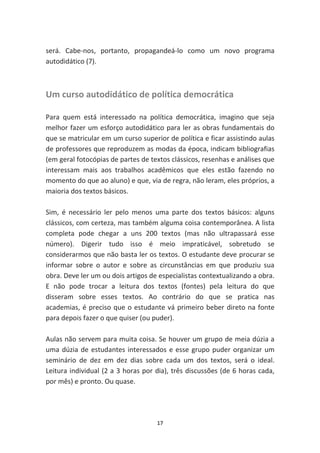 será. Cabe-nos, portanto, propagandeá-lo como um novo programa
autodidático (7).



Um curso autodidático de política democrática

Para quem está interessado na política democrática, imagino que seja
melhor fazer um esforço autodidático para ler as obras fundamentais do
que se matricular em um curso superior de política e ficar assistindo aulas
de professores que reproduzem as modas da época, indicam bibliografias
(em geral fotocópias de partes de textos clássicos, resenhas e análises que
interessam mais aos trabalhos acadêmicos que eles estão fazendo no
momento do que ao aluno) e que, via de regra, não leram, eles próprios, a
maioria dos textos básicos.

Sim, é necessário ler pelo menos uma parte dos textos básicos: alguns
clássicos, com certeza, mas também alguma coisa contemporânea. A lista
completa pode chegar a uns 200 textos (mas não ultrapassará esse
número). Digerir tudo isso é meio impraticável, sobretudo se
considerarmos que não basta ler os textos. O estudante deve procurar se
informar sobre o autor e sobre as circunstâncias em que produziu sua
obra. Deve ler um ou dois artigos de especialistas contextualizando a obra.
E não pode trocar a leitura dos textos (fontes) pela leitura do que
disseram sobre esses textos. Ao contrário do que se pratica nas
academias, é preciso que o estudante vá primeiro beber direto na fonte
para depois fazer o que quiser (ou puder).

Aulas não servem para muita coisa. Se houver um grupo de meia dúzia a
uma dúzia de estudantes interessados e esse grupo puder organizar um
seminário de dez em dez dias sobre cada um dos textos, será o ideal.
Leitura individual (2 a 3 horas por dia), três discussões (de 6 horas cada,
por mês) e pronto. Ou quase.




                                    17
 