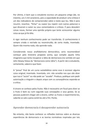 Por último, é bom que o estudante escreva um pequeno artigo (de, no
máximo, uns 5 mil caracteres, pois a capacidade de produzir uma síntese é
um dos indicadores de compreensão) sobre o texto que leu. Não é para
resumir, resenhar, “fichar” ou copiar (ou repetir com outras palavras) o
que disseram o autor ou seus comentadores e críticos. É para descobrir
coisas novas, formar uma opinião própria que tente acrescentar alguma
coisa ao que já foi dito.

A rigor nenhum conhecimento pode ser transferido. O conhecimento é
sempre criado e recriado ou reconstruído; de certo modo, inventado.
Quem não inventa nada, não aprende nada.

Considerando nosso analfabetismo democrático, seria recomendável
começar pelo itinerário proposto acima, que compõe aquela linha
imaginária que tenta recuperar a idéia de democracia (no sentido em que
John Dewey falava da “democracia como idéia”). A partir daí o estudante,
certamente, saberá o que fazer.

A “prova” final de um curso autodidático como esse é escrever alguma
coisa original, inventada. Inventada, sim: não acredite nos que vão dizer
que isso é “assim” ou não pode ser “assado”. Produza, publique sem pedir
autorização a ninguém e depois arque com as conseqüências expondo-se
a crítica.

A árvore se conhece pelos frutos. Não é necessário um fiscal para dizer se
o fruto é bom ou ruim segundo suas concepções e seus gostos. Se as
pessoas puderem chegar até a árvore, colher os frutos e experimentá-los,
saberão se vale a pena comê-los até o fim. Ponto.



Aprender democracia é desaprender autocracia

No entanto, não basta conhecer as reflexões teóricas sobre as diversas
experiências de democracia e as teorias normativas inspiradas por tais

                                    18
 