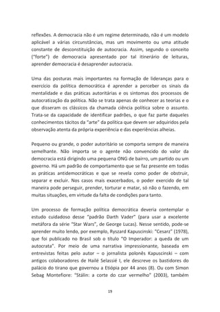 reflexões. A democracia não é um regime determinado, não é um modelo
aplicável a várias circunstâncias, mas um movimento ou uma atitude
constante de desconstituição de autocracia. Assim, segundo o conceito
(“forte”) de democracia apresentado por tal itinerário de leituras,
aprender democracia é desaprender autocracia.

Uma das posturas mais importantes na formação de lideranças para o
exercício da política democrática é aprender a perceber os sinais da
mentalidade e das práticas autoritárias e os sintomas dos processos de
autocratização da política. Não se trata apenas de conhecer as teorias e o
que disseram os clássicos da chamada ciência política sobre o assunto.
Trata-se da capacidade de identificar padrões, o que faz parte daqueles
conhecimentos tácitos da “arte” da política que devem ser adquiridos pela
observação atenta da própria experiência e das experiências alheias.

Pequeno ou grande, o poder autoritário se comporta sempre de maneira
semelhante. Não importa se o agente não convencido do valor da
democracia está dirigindo uma pequena ONG de bairro, um partido ou um
governo. Há um padrão de comportamento que se faz presente em todas
as práticas antidemocráticas e que se revela como poder de obstruir,
separar e excluir. Nos casos mais exacerbados, o poder exercido de tal
maneira pode perseguir, prender, torturar e matar, só não o fazendo, em
muitas situações, em virtude da falta de condições para tanto.

Um processo de formação política democrática deveria contemplar o
estudo cuidadoso desse “padrão Darth Vader” (para usar a excelente
metáfora da série “Star Wars”, de George Lucas). Nesse sentido, pode-se
aprender muito lendo, por exemplo, Ryszard Kapuscinski: “Cesarz” (1978),
que foi publicado no Brasil sob o título “O Imperador: a queda de um
autocrata”. Por meio de uma narrativa impressionante, baseada em
entrevistas feitas pelo autor – o jornalista polonês Kapuscinski – com
antigos colaboradores de Hailé Selassié I, ele descreve os bastidores do
palácio do tirano que governou a Etiópia por 44 anos (8). Ou com Simon
Sebag Montefiore: “Stálin: a corte do czar vermelho” (2003), também


                                    19
 
