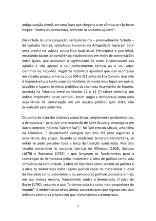 antiga canção alemã, em uma frase que chegaria a ser cômica se não fosse
trágica: “contra os democratas, somente os soldados ajudam”.

Em virtude de uma conjunção particularíssima – provavelmente fortuita –
de variados fatores, sociedades humanas na Antiguidade lograram abrir
uma brecha na cultura autocrática (patriarcal, hierárquica e guerreira),
ensaiando pactos de convivência estabelecidos em redes de conversações
entre iguais, que aceitavam a legitimidade do outro e valorizavam sua
opinião e não apenas o seu conhecimento técnico ou o seu saber
científico ou filosófico. Registros históricos apontam que isso aconteceu
em cidades gregas, entre os anos 509 e 322 antes da Era Comum, mas não
é improvável que tenha ocorrido também, de modo mais fugaz, em outras
ocasiões e lugares (o relato profético da chamada Assembléia de Siquém,
ocorrida na Palestina entre os séculos 12 e 11 (?) talvez constitua um
indício importante nesse sentido). Assim surgiu a democracia como uma
experiência de conversação em um espaço público, quer dizer, não
privatizado pelo autocrata.

Do ponto de vista dos sistemas autocráticos, amplamente predominantes,
a democracia – para usar uma expressão de Saint-Exupery, empregada em
outro contexto (no livro “Correio Sul”) – foi “um erro no cálculo, uma falha
na armadura...” devidamente corrigida nos dois mil anos seguintes à
experiência dos gregos. Quando os modernos tentaram reinventá-la, só
então se pôde perceber toda a força da tradição autocrática. Nos dois
séculos posteriores às ousadias teóricas de Althusius (1603), Spinoza
(1670) e Rousseau (1762) – que lançaram os fundamentos para a
reinvenção da democracia pelos modernos: a idéia de política como vida
simbiótica da comunidade, a idéia de liberdade como sentido da política e
a idéia de democracia como regime político capaz de materializar o ideal
de liberdade como autonomia –, os pensadores políticos posicionaram-se,
em sua imensa maioria, francamente contra a democracia. O juízo de
Burke (1790), segundo o qual “a democracia é a coisa mais vergonhosa do
mundo”, é emblemático desse ânimo autocratizante que vigorou nos dois
milênios anteriores à época em que reinventamos a democracia.


                                     2
 