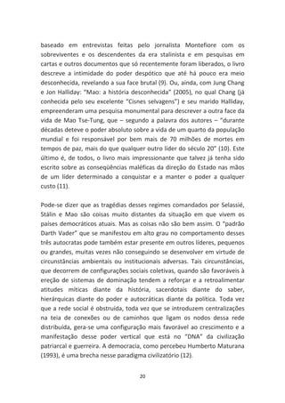 baseado em entrevistas feitas pelo jornalista Montefiore com os
sobreviventes e os descendentes da era stalinista e em pesquisas em
cartas e outros documentos que só recentemente foram liberados, o livro
descreve a intimidade do poder despótico que até há pouco era meio
desconhecida, revelando a sua face brutal (9). Ou, ainda, com Jung Chang
e Jon Halliday: “Mao: a história desconhecida” (2005), no qual Chang (já
conhecida pelo seu excelente “Cisnes selvagens”) e seu marido Halliday,
empreenderam uma pesquisa monumental para descrever a outra face da
vida de Mao Tse-Tung, que – segundo a palavra dos autores – “durante
décadas deteve o poder absoluto sobre a vida de um quarto da população
mundial e foi responsável por bem mais de 70 milhões de mortes em
tempos de paz, mais do que qualquer outro líder do século 20” (10). Este
último é, de todos, o livro mais impressionante que talvez já tenha sido
escrito sobre as conseqüências maléficas da direção do Estado nas mãos
de um líder determinado a conquistar e a manter o poder a qualquer
custo (11).

Pode-se dizer que as tragédias desses regimes comandados por Selassié,
Stálin e Mao são coisas muito distantes da situação em que vivem os
países democráticos atuais. Mas as coisas não são bem assim. O “padrão
Darth Vader” que se manifestou em alto grau no comportamento desses
três autocratas pode também estar presente em outros líderes, pequenos
ou grandes, muitas vezes não conseguindo se desenvolver em virtude de
circunstâncias ambientais ou institucionais adversas. Tais circunstâncias,
que decorrem de configurações sociais coletivas, quando são favoráveis à
ereção de sistemas de dominação tendem a reforçar e a retroalimentar
atitudes míticas diante da história, sacerdotais diante do saber,
hierárquicas diante do poder e autocráticas diante da política. Toda vez
que a rede social é obstruída, toda vez que se introduzem centralizações
na teia de conexões ou de caminhos que ligam os nodos dessa rede
distribuída, gera-se uma configuração mais favorável ao crescimento e a
manifestação desse poder vertical que está no “DNA” da civilização
patriarcal e guerreira. A democracia, como percebeu Humberto Maturana
(1993), é uma brecha nesse paradigma civilizatório (12).


                                    20
 