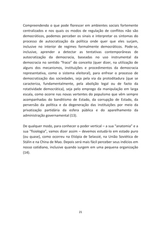 Compreendendo o que pode florescer em ambientes sociais fortemente
centralizados e nos quais os modos de regulação de conflitos não são
democráticos, podemos perceber os sinais e interpretar os sintomas do
processo de autocratização da política onde quer que eles surjam,
inclusive no interior de regimes formalmente democráticos. Pode-se,
inclusive, aprender a detectar as tentativas contemporâneas de
autocratização da democracia, baseadas no uso instrumental da
democracia no sentido “fraco” do conceito (quer dizer, na utilização de
alguns dos mecanismos, instituições e procedimentos da democracia
representativa, como o sistema eleitoral), para enfrear o processo de
democratização das sociedades, seja pela via da protoditadura (que se
caracteriza, fundamentalmente, pela abolição legal ou de facto da
rotatividade democrática), seja pelo emprego da manipulação em larga
escala, como ocorre nas novas vertentes do populismo que vêm sempre
acompanhadas do banditismo de Estado, da corrupção de Estado, da
perversão da política e da degeneração das instituições por meio da
privatização partidária da esfera pública e do aparelhamento da
administração governamental (13).

De qualquer modo, para conhecer o poder vertical – a sua “anatomia” e a
sua “fisiologia”, vamos dizer assim – devemos estudá-lo em estado puro
(ou quase), como ocorreu na Etiópia de Selassié, na União Soviética de
Stálin e na China de Mao. Depois será mais fácil perceber seus indícios em
nosso cotidiano, inclusive quando surgem em uma pequena organização
(14).




                                    21
 