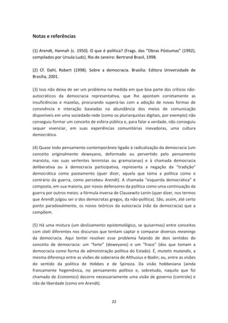 Notas e referências

(1) Arendt, Hannah (c. 1950). O que é política? (Frags. das “Obras Póstumas” (1992),
compilados por Ursula Ludz). Rio de Janeiro: Bertrand Brasil, 1998.

(2) Cf. Dahl, Robert (1998). Sobre a democracia. Brasília: Editora Universidade de
Brasília, 2001.

(3) Isso não deixa de ser um problema na medida em que boa parte dos críticos não-
autocráticos da democracia representativa, que lhe apontam corretamente as
insuficiências e mazelas, procurando superá-las com a adoção de novas formas de
convivência e interação baseadas na abundância dos meios de comunicação
disponíveis em uma sociedade-rede (como os pluriarquistas digitais, por exemplo) não
conseguiu formar um conceito de esfera pública e, para falar a verdade, não conseguiu
sequer vivenciar, em suas experiências comunitárias inovadoras, uma cultura
democrática.

(4) Quase todo pensamento contemporâneo ligado à radicalização da democracia (um
conceito originalmente deweyano, deformado ou pervertido pelo pensamento
marxista, nas suas vertentes leninistas ou gramscianas) e à chamada democracia
deliberativa ou à democracia participativa, representa a negação da “tradição”
democrática como pazeamento (quer dizer, aquela que toma a política como o
contrário da guerra, como percebeu Arendt). A chamada “esquerda democrática” é
composta, em sua maioria, por novos defensores da política como uma continuação da
guerra por outros meios: a fórmula inversa de Clausewitz-Lenin (quer dizer, nos termos
que Arendt julgou ser o dos democratas gregos, da não-política). São, assim, até certo
ponto paradoxalmente, os novos teóricos da autocracia (não da democracia) que a
compõem.

(5) Há uma mistura (um deslizamento epistemológico, se quisermos) entre conceitos
com stati diferentes nos discursos que tentam captar e comparar diversos meanings
da democracia. Aqui tentei resolver esse problema falando de dois sentidos do
conceito de democracia: um "forte" (deweyano) e um "fraco" (dos que tomam a
democracia como forma de administração política do Estado). É, mutatis mutandis, a
mesma diferença entre as visões de soberania de Althusius e Bodin; ou, entre as visões
do sentido da política de Hobbes e de Spinoza. Da visão hobbesiana (ainda
francamente hegemônica, no pensamento político e, sobretudo, naquilo que foi
chamado de Economics) decorre necessariamente uma visão de governo (controle) e
não de liberdade (como em Arendt).


                                         22
 