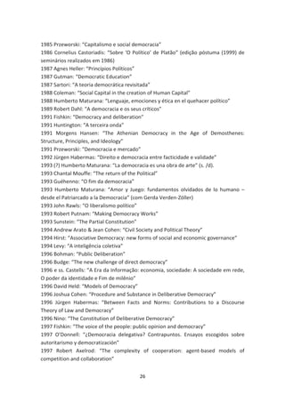 1985 Przeworski: “Capitalismo e social democracia”
1986 Cornelius Castoriadis: “Sobre ‘O Político’ de Platão” (edição póstuma (1999) de
seminários realizados em 1986)
1987 Agnes Heller: “Princípios Políticos”
1987 Gutman: “Democratic Education”
1987 Sartori: “A teoria democrática revisitada”
1988 Coleman: “Social Capital in the creation of Human Capital”
1988 Humberto Maturana: “Lenguaje, emociones y ética en el quehacer político”
1989 Robert Dahl: “A democracia e os seus críticos”
1991 Fishkin: “Democracy and deliberation”
1991 Huntington: “A terceira onda”
1991 Morgens Hansen: “The Athenian Democracy in the Age of Demosthenes:
Structure, Principles, and Ideology”
1991 Przeworski: “Democracia e mercado”
1992 Jürgen Habermas: “Direito e democracia entre facticidade e validade”
1993 (?) Humberto Maturana: “La democracia es una obra de arte” (s. /d).
1993 Chantal Mouffe: “The return of the Political”
1993 Guéhenno: “O fim da democracia”
1993 Humberto Maturana: “Amor y Juego: fundamentos olvidados de lo humano –
desde el Patriarcado a la Democracia” (com Gerda Verden-Zöller)
1993 John Rawls: “O liberalismo político”
1993 Robert Putnam: “Making Democracy Works”
1993 Sunstein: “The Partial Constitution”
1994 Andrew Arato & Jean Cohen: “Civil Society and Political Theory”
1994 Hirst: “Associative Democracy: new forms of social and economic governance”
1994 Levy: “A inteligência coletiva”
1996 Bohman: “Public Deliberation”
1996 Budge: “The new challenge of direct democracy”
1996 e ss. Castells: “A Era da Informação: economia, sociedade: A sociedade em rede,
O poder da identidade e Fim de milênio”
1996 David Held: “Models of Democracy”
1996 Joshua Cohen: “Procedure and Substance in Deliberative Democracy”
1996 Jürgen Habermas: “Between Facts and Norms: Contributions to a Discourse
Theory of Law and Democracy”
1996 Nino: “The Constitution of Deliberative Democracy”
1997 Fishkin: “The voice of the people: public opinion and democracy”
1997 O’Donnell: “¿Democracia delegativa? Contrapuntos. Ensayos escogidos sobre
autoritarismo y democratización”
1997 Robert Axelrod: “The complexity of cooperation: agent-based models of
competition and collaboration”


                                        26
 
