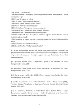 1997 Walzer: “On toleration”
1998 Axel Honneth: “Democracia como cooperação reflexiva. John Dewey e a teoria
democrática hoje”
1998 Finley: “O Legado da Grécia”
1998 I. F. Stone: “O julgamento de Sócrates”
1998 Joshua Cohen: “Democracy and Liberty”
1998 Robert Dahl: “Sobre a democracia”
1998 John Holland: “Emergence: from chaos to order”
1999 Amartya Sen: “Democracia como um valor universal”
1999 Amartya Sen: “Desenvolvimento como liberdade”
1999 Claus Offe: “A atual transição da história e algumas opções básicas para as
instituições da sociedade”
1999 Fukuyama: “A grande ruptura: a natureza humana e a reconstituição da ordem
social”
1999 Guéhenno: “O futuro da liberdade”
2000 Chantal Mouffe: “The Democratic Paradox”

(7) Sei que nem sempre é possível, mas minhas experiências passadas e recentes com
projetos coletivos sugerem que seria bom colocar como condição prévia para qualquer
empreendimento conjunto a formação ou, pelo menos, a alfabetização democrática
dos participantes.

(8) Kapuscinski, Ryszard (1978). O Imperador: a queda de um autocrata. São Paulo:
Companhia das Letras, 2005.

(9) Montefiore, Simon Sebag (2003). Stálin: a corte do czar vermelho. São Paulo:
Companhia das Letras, 2006.

(10) Chang, Jung e Halliday, Jon (2005). Mao: a história desconhecida. São Paulo:
Companhia das Letras, 2006.

(11) Sobre isso, valeria a pena conhecer também o livro de Robert Service (2000),
“Lênin, a Biography” (traduzido no Brasil como “Lênin: a biografia definitiva”. Rio de
Janeiro: Difel, 2007).

(12) Cf. Maturana, Humberto & Verden-Zöller, Gerda (1993). Amor y Juego:
fundamentos olvidados de lo humano – desde el Patriarcado a la Democracia.
Santiago: Editorial Instituto de Terapia Cognitiva, 1997.




                                         27
 