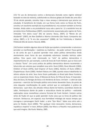 (13) Tal uso da democracia contra a democracia (tomada como regime eleitoral
baseado no voto da maioria), substituindo os clássicos golpes de Estado dos anos 60 e
70 do século passado, constitui hoje a nova ameaça à democracia que precisa ser
estudada. O banditismo de Estado, em sua forma hard, como na Rússia de Putin,
constitui um excelente exemplo da via protoditatorial, mas existem também as formas
brandas. Ainda sobre a via protoditarial russa vale a pena ler: 1) o excelente livro da
jornalista Anna Politkovskaya (2007), recentemente assassinada pelo regime de Putin,
intitulado “Um diário russo” (Rio de Janeiro: Rocco, 2007); 2) “Morte de um
dissidente” (2007), de Alex Goldfarb e Marina Litvinenko (São Paulo: Companhia das
Letras, 2007); e 3) “A era dos assassinos” (2008), de Yuri Felshtinsky e Vladimir
Pribilovski (Rio de Janeiro: Record, 2008).

(14) Existem também algumas obras de ficção que ajudam a compreender a natureza e
perceber as manifestações – explícitas ou implícitas – do poder vertical. Pouca gente
se dá conta de que é possível aprender mais sobre política democrática lendo
atentamente esses livros do que estudando volumosos tratados teóricos sobre
política. Para quem está interessado na "arte" da política democrática é
importantíssimo ler, por exemplo, a série de livros de Frank Herbert, que se inicia com
o clássico "Duna". Um curso prático de política democrática deveria recomendar a
leitura dos seis volumes que compõem essa série: Dune (1965), Dune Messiah (1969),
Children of Dune (1976), God Emperor of Dune (1981), Heretics of Dune (1984) e
Chapterhouse: Dune (1985). Herbert faleceu em 1986, quando estava trabalhando no
sétimo volume da série. Seus livros foram publicados no Brasil pela Nova Fronteira,
com os respectivos títulos: Duna, O Messias de Duna, Os Filhos de Duna, O Imperador-
Deus de Duna, Os Hereges de Duna e As Herdeiras de Duna. Um bom - e além de tudo
prazeroso – exercício de formação política seria tentar desvendar Duna, do ponto de
vista daquelas manifestações do poder vertical que se contrapõem à prática da
democracia - quer dizer, das atitudes míticas diante da história, sacerdotais diante do
saber, hierárquicas diante do poder e autocráticas diante da política – realizando
explorações nesse maravilhoso universo ficcional de Frank Herbert. Existem outras
séries de ficção em que se pode aprender muita coisa que os livros de política não
ensinam. Destaca-se, em especial, essa formidável mitologia de nossos tempos que
consagrou o personagem Darth Vader: a série "Star Wars". Sobre essa série vale a
pena ler Decker, Kevin (2005). “Por qualquer meio necessário: tirania, democracia,
república e império” in Irwin, William (2005). Star Wars e a filosofia: mais poderoso do
que você imagina. São Paulo: Madras, 2005.




                                          28
 