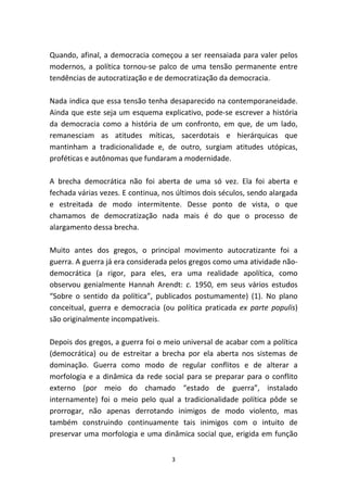 Quando, afinal, a democracia começou a ser reensaiada para valer pelos
modernos, a política tornou-se palco de uma tensão permanente entre
tendências de autocratização e de democratização da democracia.

Nada indica que essa tensão tenha desaparecido na contemporaneidade.
Ainda que este seja um esquema explicativo, pode-se escrever a história
da democracia como a história de um confronto, em que, de um lado,
remanesciam as atitudes míticas, sacerdotais e hierárquicas que
mantinham a tradicionalidade e, de outro, surgiam atitudes utópicas,
proféticas e autônomas que fundaram a modernidade.

A brecha democrática não foi aberta de uma só vez. Ela foi aberta e
fechada várias vezes. E continua, nos últimos dois séculos, sendo alargada
e estreitada de modo intermitente. Desse ponto de vista, o que
chamamos de democratização nada mais é do que o processo de
alargamento dessa brecha.

Muito antes dos gregos, o principal movimento autocratizante foi a
guerra. A guerra já era considerada pelos gregos como uma atividade não-
democrática (a rigor, para eles, era uma realidade apolítica, como
observou genialmente Hannah Arendt: c. 1950, em seus vários estudos
“Sobre o sentido da política”, publicados postumamente) (1). No plano
conceitual, guerra e democracia (ou política praticada ex parte populis)
são originalmente incompatíveis.

Depois dos gregos, a guerra foi o meio universal de acabar com a política
(democrática) ou de estreitar a brecha por ela aberta nos sistemas de
dominação. Guerra como modo de regular conflitos e de alterar a
morfologia e a dinâmica da rede social para se preparar para o conflito
externo (por meio do chamado “estado de guerra”, instalado
internamente) foi o meio pelo qual a tradicionalidade política pôde se
prorrogar, não apenas derrotando inimigos de modo violento, mas
também construindo continuamente tais inimigos com o intuito de
preservar uma morfologia e uma dinâmica social que, erigida em função


                                    3
 