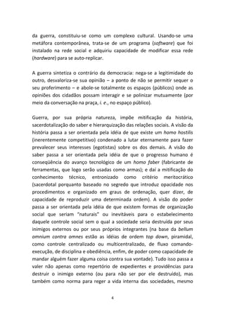 da guerra, constituiu-se como um complexo cultural. Usando-se uma
metáfora contemporânea, trata-se de um programa (software) que foi
instalado na rede social e adquiriu capacidade de modificar essa rede
(hardware) para se auto-replicar.

A guerra sintetiza o contrário da democracia: nega-se a legitimidade do
outro, desvaloriza-se sua opinião – a ponto de não se permitir sequer o
seu proferimento – e abole-se totalmente os espaços (públicos) onde as
opiniões dos cidadãos possam interagir e se polinizar mutuamente (por
meio da conversação na praça, i. e., no espaço público).

Guerra, por sua própria natureza, impõe mitificação da história,
sacerdotalização do saber e hierarquização das relações sociais. A visão da
história passa a ser orientada pela idéia de que existe um homo hostilis
(inerentemente competitivo) condenado a lutar eternamente para fazer
prevalecer seus interesses (egotistas) sobre os dos demais. A visão do
saber passa a ser orientada pela idéia de que o progresso humano é
conseqüência do avanço tecnológico de um homo faber (fabricante de
ferramentas, que logo serão usadas como armas); e daí a mitificação do
conhecimento técnico, entronizado como critério meritocrático
(sacerdotal porquanto baseado no segredo que introduz opacidade nos
procedimentos e organizado em graus de ordenação, quer dizer, de
capacidade de reproduzir uma determinada ordem). A visão do poder
passa a ser orientada pela idéia de que existem formas de organização
social que seriam “naturais” ou inevitáveis para o estabelecimento
daquele controle social sem o qual a sociedade seria destruída por seus
inimigos externos ou por seus próprios integrantes (na base da bellum
omnium contra omnes estão as idéias de ordem top down, piramidal,
como controle centralizado ou multicentralizado, de fluxo comando-
execução, de disciplina e obediência, enfim, de poder como capacidade de
mandar alguém fazer alguma coisa contra sua vontade). Tudo isso passa a
valer não apenas como repertório de expedientes e providências para
destruir o inimigo externo (ou para não ser por ele destruído), mas
também como norma para reger a vida interna das sociedades, mesmo


                                    4
 