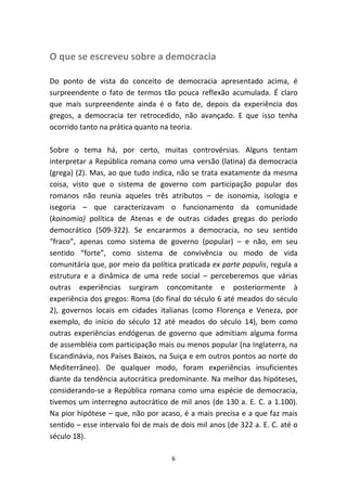 O que se escreveu sobre a democracia

Do ponto de vista do conceito de democracia apresentado acima, é
surpreendente o fato de termos tão pouca reflexão acumulada. É claro
que mais surpreendente ainda é o fato de, depois da experiência dos
gregos, a democracia ter retrocedido, não avançado. E que isso tenha
ocorrido tanto na prática quanto na teoria.

Sobre o tema há, por certo, muitas controvérsias. Alguns tentam
interpretar a República romana como uma versão (latina) da democracia
(grega) (2). Mas, ao que tudo indica, não se trata exatamente da mesma
coisa, visto que o sistema de governo com participação popular dos
romanos não reunia aqueles três atributos – de isonomia, isologia e
isegoria – que caracterizavam o funcionamento da comunidade
(koinomia) política de Atenas e de outras cidades gregas do período
democrático (509-322). Se encararmos a democracia, no seu sentido
“fraco”, apenas como sistema de governo (popular) – e não, em seu
sentido “forte”, como sistema de convivência ou modo de vida
comunitária que, por meio da política praticada ex parte populis, regula a
estrutura e a dinâmica de uma rede social – perceberemos que várias
outras experiências surgiram concomitante e posteriormente à
experiência dos gregos: Roma (do final do século 6 até meados do século
2), governos locais em cidades italianas (como Florença e Veneza, por
exemplo, do início do século 12 até meados do século 14), bem como
outras experiências endógenas de governo que admitiam alguma forma
de assembléia com participação mais ou menos popular (na Inglaterra, na
Escandinávia, nos Países Baixos, na Suiça e em outros pontos ao norte do
Mediterrâneo). De qualquer modo, foram experiências insuficientes
diante da tendência autocrática predominante. Na melhor das hipóteses,
considerando-se a República romana como uma espécie de democracia,
tivemos um interregno autocrático de mil anos (de 130 a. E. C. a 1.100).
Na pior hipótese – que, não por acaso, é a mais precisa e a que faz mais
sentido – esse intervalo foi de mais de dois mil anos (de 322 a. E. C. até o
século 18).

                                     6
 