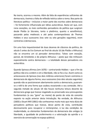 Na teoria, ocorreu o mesmo. Além da falta de experiências suficientes de
democracia, tivemos a falta de reflexão teórica sobre o tema. Boa parte da
literatura política – inclusive a maior parte dos escritos sobre democracia
– foi fortemente influenciada por idéias autocráticas. Basta ver que, com
raras exceções, os mais conhecidos pensadores da política que surgiram
desde Platão (e Sócrates, tanto o platônico, quanto o xenofôntico),
passando pelos medievais e até pelos contemporâneos de Thomas
Hobbes e seus sucessores (nas sete ou oito gerações seguintes), eram
contrários à democracia.

Em uma lista inquestionável de duas dezenas de clássicos da política, do
século 5 antes da Era Comum ao final do século 16 (de Platão a Althusius)
não se encontra um só pensador democrático. Talvez com exceção,
parcial, de Aristóteles e do próprio Althusius – posto que não militavam
especialmente contra democracia – a totalidade desses pensadores era
autocrática.

Quando Spinoza afirmou (em 1670) – contrariando Hobbes – que o fim da
política não era a ordem e sim a liberdade, não se fez a luz. Assim como os
antecessores de Spinoza (nos dois milênios anteriores) foram contrários à
democracia de alguma forma, seus sucessores (nos dois séculos seguintes)
quando não se posicionaram abertamente contra a democracia, puseram-
se a relê-la de uma forma que acabou esvaziando o seu conteúdo. Até a
segunda metade do século 18 não houve nenhuma leitura decente da
democracia grega que tivesse resgatado ou preservado seus pressupostos
fundamentais (o seu “gene” ou meme) do ponto de vista do conceito
exposto na seção anterior desta Introdução. Na verdade, de Althusius
(1603) a Stuart Mill (1861) não conhecemos muito mais que meia dúzia de
pensadores políticos que tivesse, desse ponto de vista, contribuído
decisivamente para recuperar e reinterpretar, à luz das condições da
modernidade, os elementos fundamentais da democracia dos antigos (a
liberdade, a igualdade de proferimento e a valorização da opinião e o
exercício da conversação no espaço público).



                                    7
 