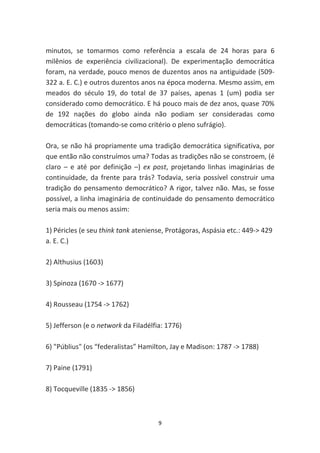 minutos, se tomarmos como referência a escala de 24 horas para 6
milênios de experiência civilizacional). De experimentação democrática
foram, na verdade, pouco menos de duzentos anos na antiguidade (509-
322 a. E. C.) e outros duzentos anos na época moderna. Mesmo assim, em
meados do século 19, do total de 37 países, apenas 1 (um) podia ser
considerado como democrático. E há pouco mais de dez anos, quase 70%
de 192 nações do globo ainda não podiam ser consideradas como
democráticas (tomando-se como critério o pleno sufrágio).

Ora, se não há propriamente uma tradição democrática significativa, por
que então não construímos uma? Todas as tradições não se constroem, (é
claro – e até por definição –) ex post, projetando linhas imaginárias de
continuidade, da frente para trás? Todavia, seria possível construir uma
tradição do pensamento democrático? A rigor, talvez não. Mas, se fosse
possível, a linha imaginária de continuidade do pensamento democrático
seria mais ou menos assim:

1) Péricles (e seu think tank ateniense, Protágoras, Aspásia etc.: 449-> 429
a. E. C.)

2) Althusius (1603)

3) Spinoza (1670 -> 1677)

4) Rousseau (1754 -> 1762)

5) Jefferson (e o network da Filadélfia: 1776)

6) "Públius" (os “federalistas” Hamilton, Jay e Madison: 1787 -> 1788)

7) Paine (1791)

8) Tocqueville (1835 -> 1856)



                                      9
 