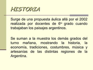 HISTORIA Surge de una propuesta áulica allá por el 2002 realizada por docentes de 6 to  grado cuando trabajaban los paisajes argentinos. Se suman a la muestra los demás grados del turno mañana, mostrando la historia, la economía, tradiciones, costumbres, música y artesanías de las distintas regiones de la Argentina. 