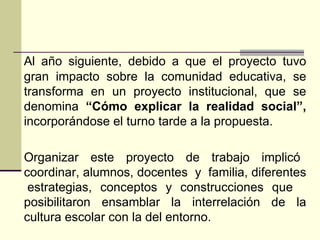 Al año siguiente, debido a que el proyecto tuvo gran impacto sobre la comunidad educativa, se transforma en un proyecto institucional, que se denomina  “Cómo explicar la realidad social”,  incorporándose el turno tarde a la propuesta. Organizar  este  proyecto  de  trabajo  implicó  coordinar, alumnos, docentes  y  familia, diferentes  estrategias, conceptos y construcciones que  posibilitaron ensamblar la interrelación de la cultura escolar con la del entorno.  