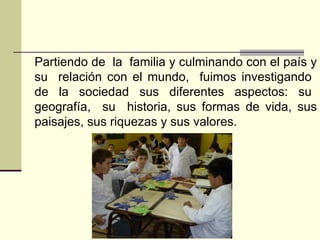 Partiendo de  la  familia y culminando con el país y su  relación con el mundo,  fuimos investigando  de  la  sociedad  sus  diferentes  aspectos:  su  geografía,  su  historia, sus formas de vida, sus paisajes, sus riquezas y sus valores.  