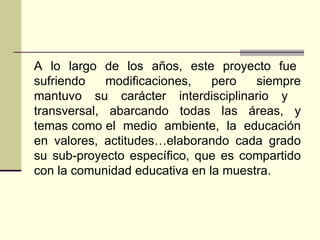 A  lo  largo  de  los  años,  este  proyecto  fue  sufriendo modificaciones, pero siempre mantuvo su carácter interdisciplinario y  transversal,  abarcando  todas  las  áreas,  y temas como el  medio  ambiente,  la  educación en valores, actitudes…elaborando cada grado su sub-proyecto específico, que es compartido con la comunidad educativa en la muestra.  