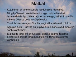 Matkal
• Kujutleme, et lähete kuskile loodusesse matkama.
• Mingil põhjusel pole teil raadiot ega muid võimalusi
  ilmateadetele ligi pääseda ja ei tea seega, millist ilma võib
  näiteks ööseks oodata või päevaks.
• Tundub keerukas ja võib-olla isegi väljapääsmatu olukord…
• Aga üks hetk – taevas on ju pilved, mis kõnelevad meile ka
  saabuvast ilmast.
• Et pilvede järgi ilm ennustada, selleks peame teadma
  pilveliike ja millise ilma puhul üks või teine pilveliik või –
  vorm tekib.
 