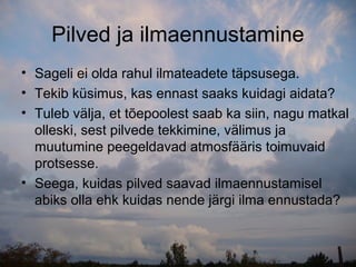Pilved ja ilmaennustamine
• Sageli ei olda rahul ilmateadete täpsusega.
• Tekib küsimus, kas ennast saaks kuidagi aidata?
• Tuleb välja, et tõepoolest saab ka siin, nagu matkal
  olleski, sest pilvede tekkimine, välimus ja
  muutumine peegeldavad atmosfääris toimuvaid
  protsesse.
• Seega, kuidas pilved saavad ilmaennustamisel
  abiks olla ehk kuidas nende järgi ilma ennustada?
 