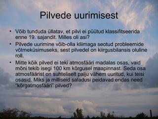 Pilvede uurimisest
• Võib tunduda üllatav, et pilvi ei püütud klassifitseerida
  enne 19. sajandit. Milles oli asi?
• Pilvede uurimine võib-olla kliimaga seotud probleemide
  võtmeküsimuseks, sest pilvedel on kiirgusbilansis oluline
  roll.
• Mitte kõik pilved ei teki atmosfääri madalas osas, vaid
  mõni tekib isegi 100 km kõrgusel maapinnast. Seda osa
  atmosfäärist on suhteliselt palju vähem uuritud, kui teisi
  osasid. Miks ja milliseid saladusi peidavad endas need
  “kõrgatmosfääri” pilved?
 
