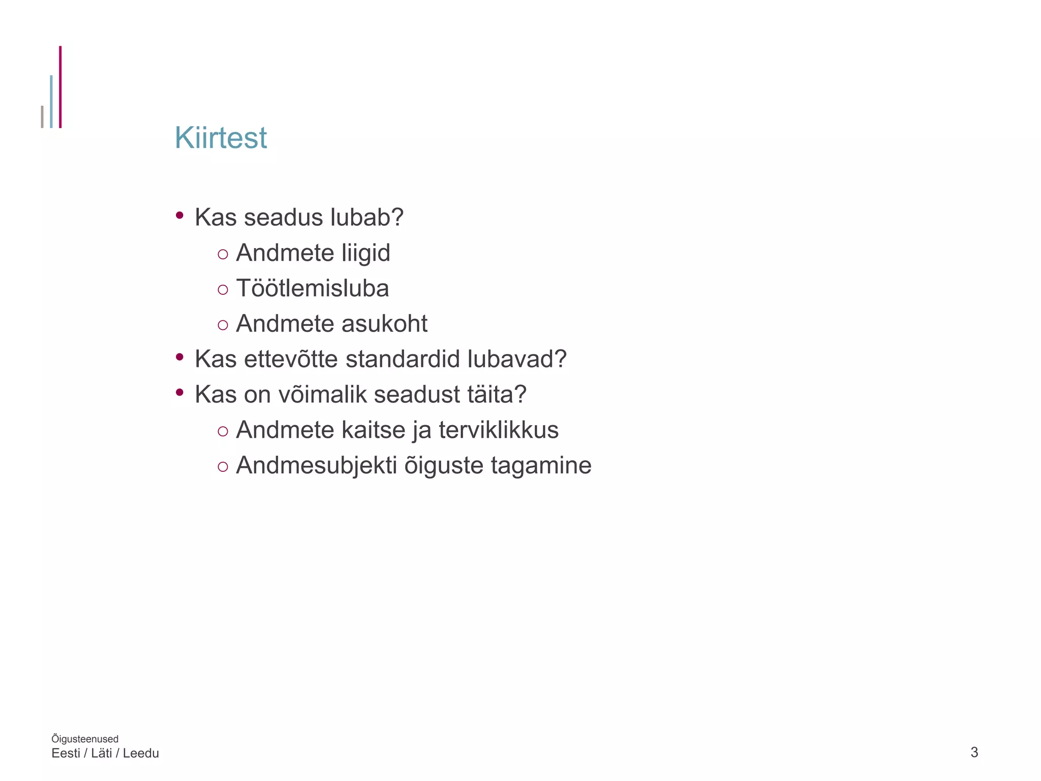 Kiirtest
3
• Kas seadus lubab?
○ Andmete liigid
○ Töötlemisluba
○ Andmete asukoht
• Kas ettevõtte standardid lubavad?
• Kas on võimalik seadust täita?
○ Andmete kaitse ja terviklikkus
○ Andmesubjekti õiguste tagamine
Õigusteenused
Eesti / Läti / Leedu
 